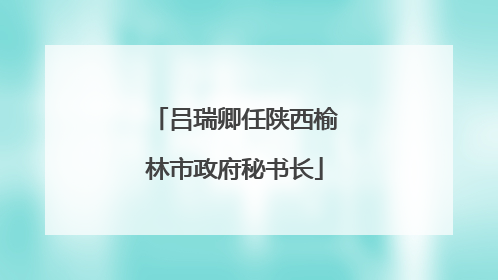 吕瑞卿任陕西榆林市政府秘书长