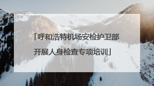 呼和浩特机场安检护卫部开展人身检查专项培训