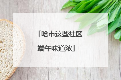 哈市这些社区端午味道浓