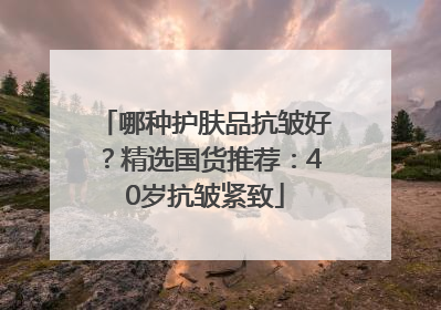 哪种护肤品抗皱好？精选国货推荐：40岁抗皱紧致
