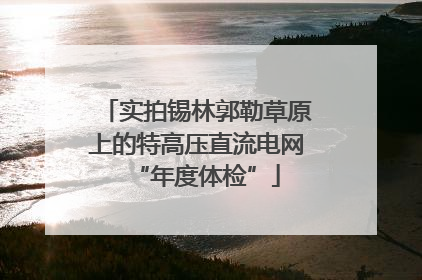 实拍锡林郭勒草原上的特高压直流电网“年度体检”