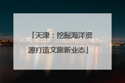 天津：挖掘海洋资源打造文旅新业态