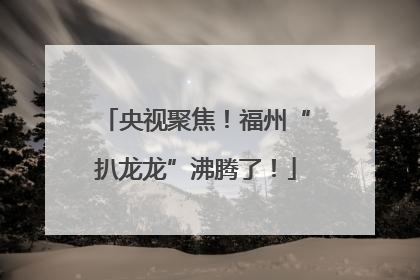 央视聚焦！福州“扒龙龙”沸腾了！