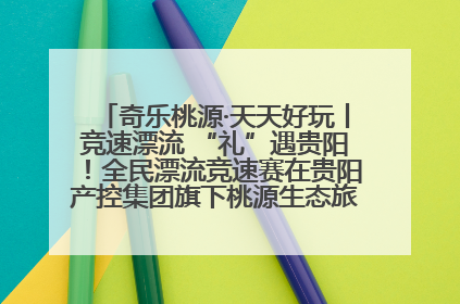 奇乐桃源·天天好玩丨竞速漂流 “礼”遇贵阳！全民漂流竞速赛在贵阳产控集团旗下桃源生态旅游度假区举行