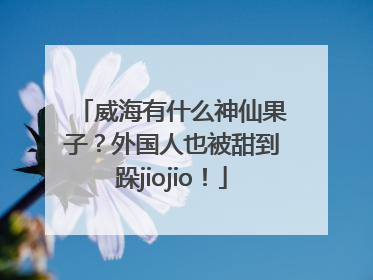 威海有什么神仙果子？外国人也被甜到跺jiojio！