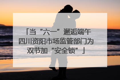 当“六一”邂逅端午 四川资阳市场监管部门为双节加“安全锁”