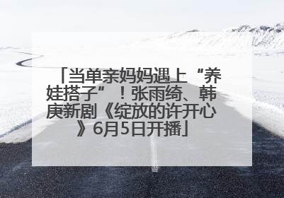 当单亲妈妈遇上“养娃搭子”！张雨绮、韩庚新剧《绽放的许开心》6月5日开播