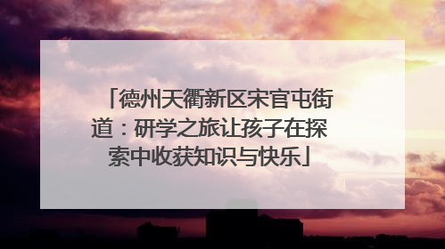 德州天衢新区宋官屯街道：研学之旅让孩子在探索中收获知识与快乐