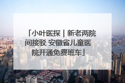 小叶医探｜新老两院间接驳 安徽省儿童医院开通免费班车