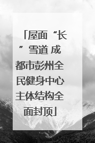 屋面“长”雪道 成都市彭州全民健身中心主体结构全面封顶