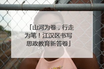 山河为卷，行走为笔！江汉区书写思政教育新答卷
