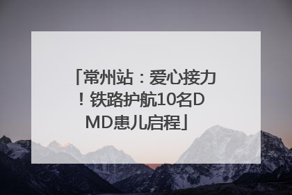 常州站：爱心接力！铁路护航10名DMD患儿启程