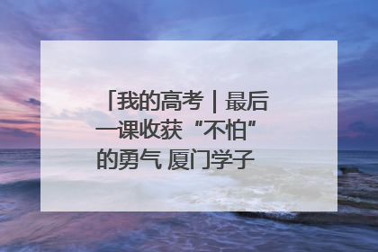 我的高考｜最后一课收获“不怕”的勇气 厦门学子万里同风赴新程