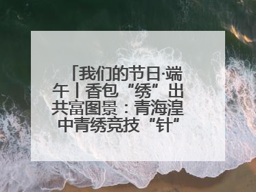 我们的节日·端午丨香包“绣”出共富图景：青海湟中青绣竞技“针”功夫点亮乡村