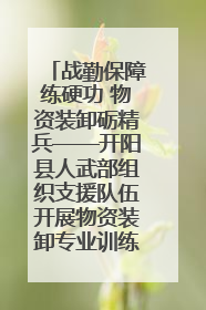 战勤保障练硬功 物资装卸砺精兵——开阳县人武部组织支援队伍开展物资装卸专业训练