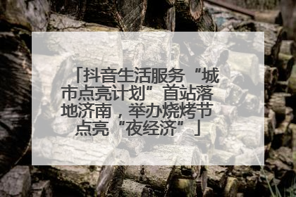 抖音生活服务“城市点亮计划”首站落地济南，举办烧烤节点亮“夜经济”