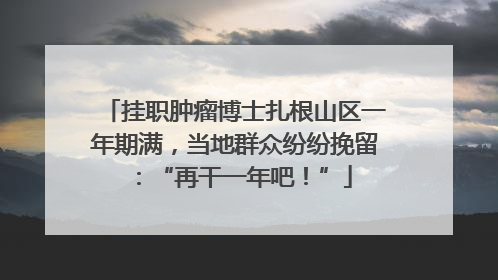 挂职肿瘤博士扎根山区一年期满，当地群众纷纷挽留：“再干一年吧！”