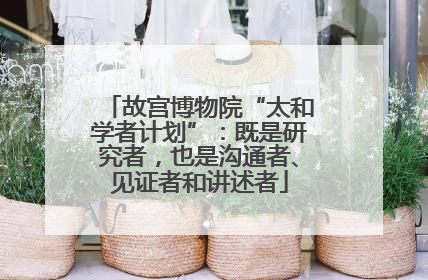 故宫博物院“太和学者计划”：既是研究者，也是沟通者、见证者和讲述者