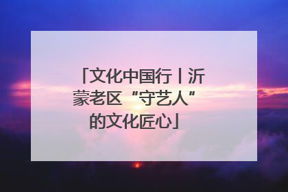 文化中国行丨沂蒙老区“守艺人”的文化匠心