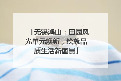 无锡鸿山：田园风光单元焕新，绘就品质生活新图景