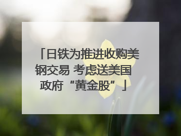 日铁为推进收购美钢交易 考虑送美国政府“黄金股”