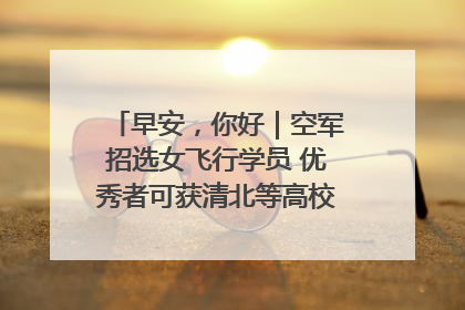 早安，你好｜空军招选女飞行学员 优秀者可获清北等高校“双学籍”