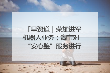 早资道｜荣耀进军机器人业务；淘宝对“安心鉴”服务进行逐步下线调整