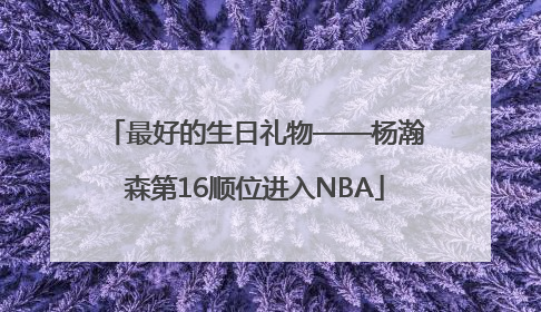 最好的生日礼物——杨瀚森第16顺位进入NBA