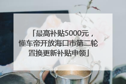 最高补贴5000元，懂车帝开放海口市第二轮置换更新补贴申领