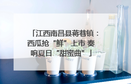 江西南昌县蒋巷镇：西瓜抢“鲜”上市 奏响夏日“甜蜜曲”