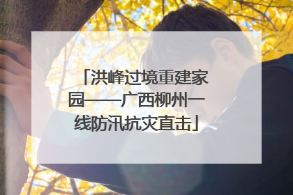 洪峰过境重建家园——广西柳州一线防汛抗灾直击