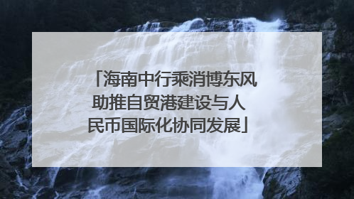 海南中行乘消博东风 助推自贸港建设与人民币国际化协同发展