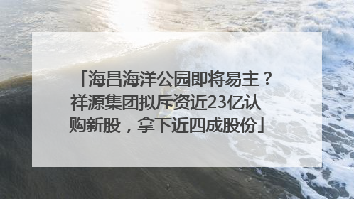 海昌海洋公园即将易主？祥源集团拟斥资近23亿认购新股，拿下近四成股份