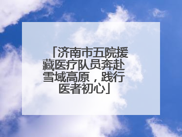 济南市五院援藏医疗队员奔赴雪域高原，践行医者初心