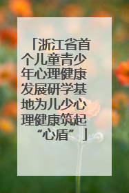 浙江省首个儿童青少年心理健康发展研学基地为儿少心理健康筑起“心盾”