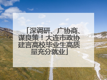 深调研、广协商、谋良策！大连市政协建言高校毕业生高质量充分就业