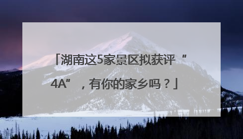 湖南这5家景区拟获评“4A”，有你的家乡吗？