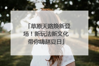 草原天路焕新登场！新玩法新文化带你嗨翻夏日