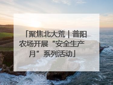 聚焦北大荒｜普阳农场开展“安全生产月”系列活动