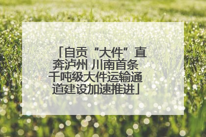 自贡“大件”直奔泸州 川南首条千吨级大件运输通道建设加速推进
