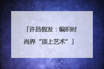 许昌假发：编织时尚界“顶上艺术”