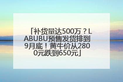 补货量达500万？LABUBU预售发货排到9月底！黄牛价从2800元跌到650元