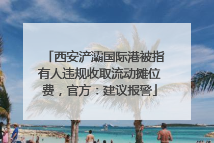 西安浐灞国际港被指有人违规收取流动摊位费，官方：建议报警