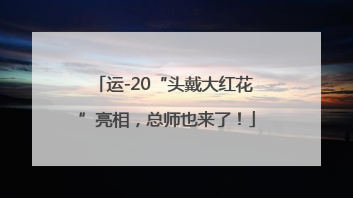 运-20“头戴大红花”亮相，总师也来了！