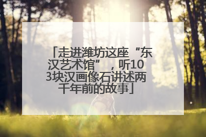 走进潍坊这座“东汉艺术馆”，听103块汉画像石讲述两千年前的故事