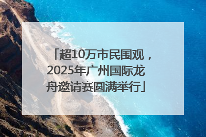 超10万市民围观，2025年广州国际龙舟邀请赛圆满举行
