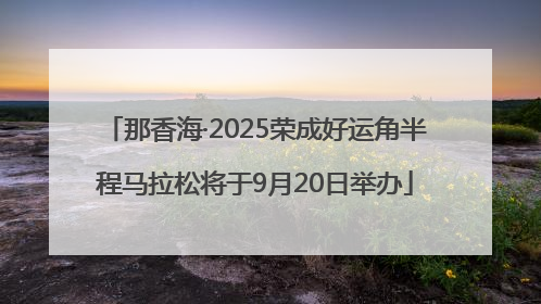 那香海·2025荣成好运角半程马拉松将于9月20日举办