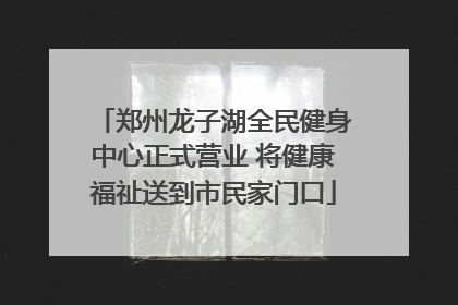 郑州龙子湖全民健身中心正式营业 将健康福祉送到市民家门口
