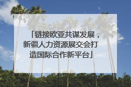 链接欧亚共谋发展，新疆人力资源展交会打造国际合作新平台