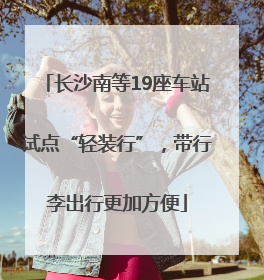 长沙南等19座车站试点“轻装行”，带行李出行更加方便